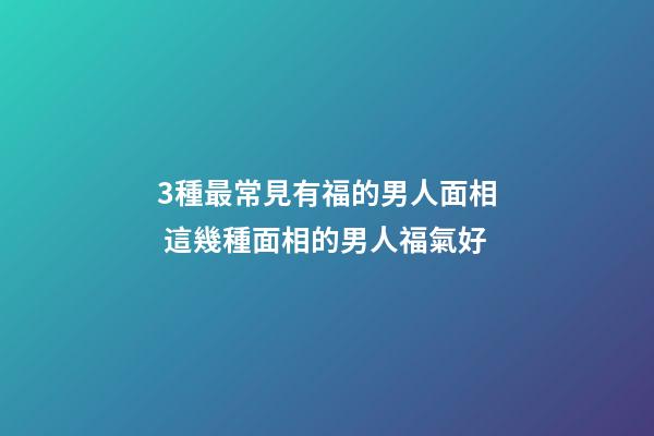 3種最常見有福的男人面相 這幾種面相的男人福氣好